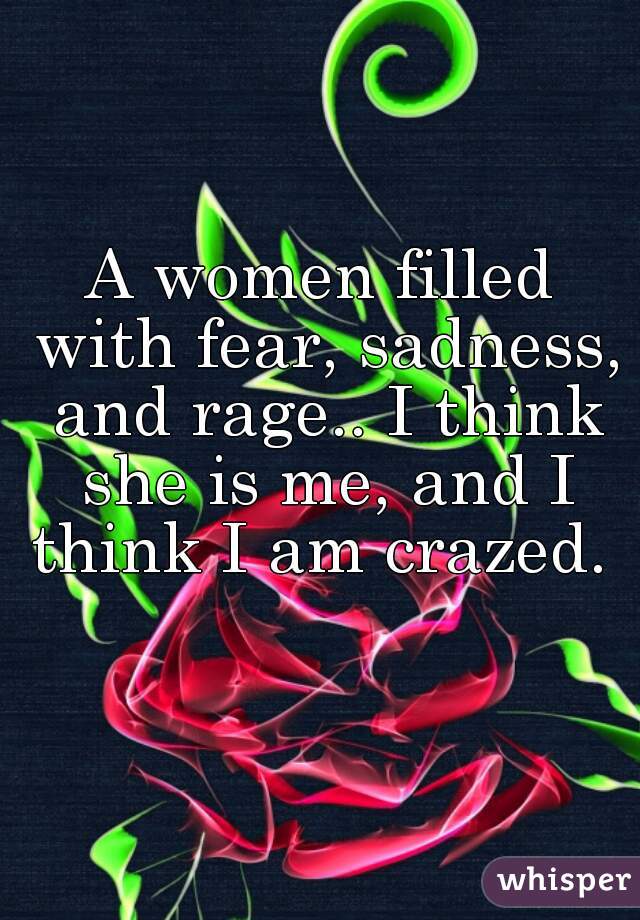 A women filled with fear, sadness, and rage.. I think she is me, and I think I am crazed. 