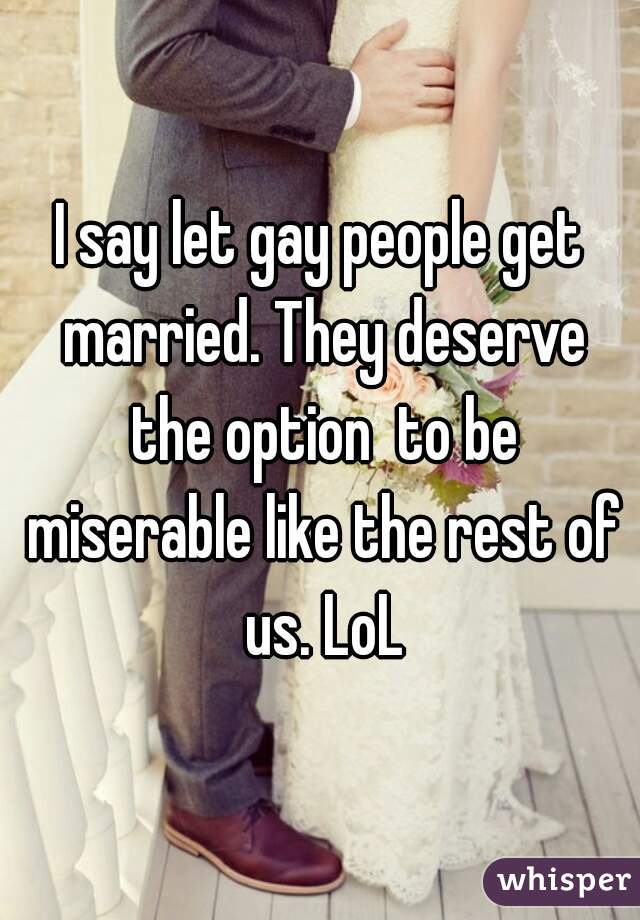 I say let gay people get married. They deserve the option  to be miserable like the rest of us. LoL