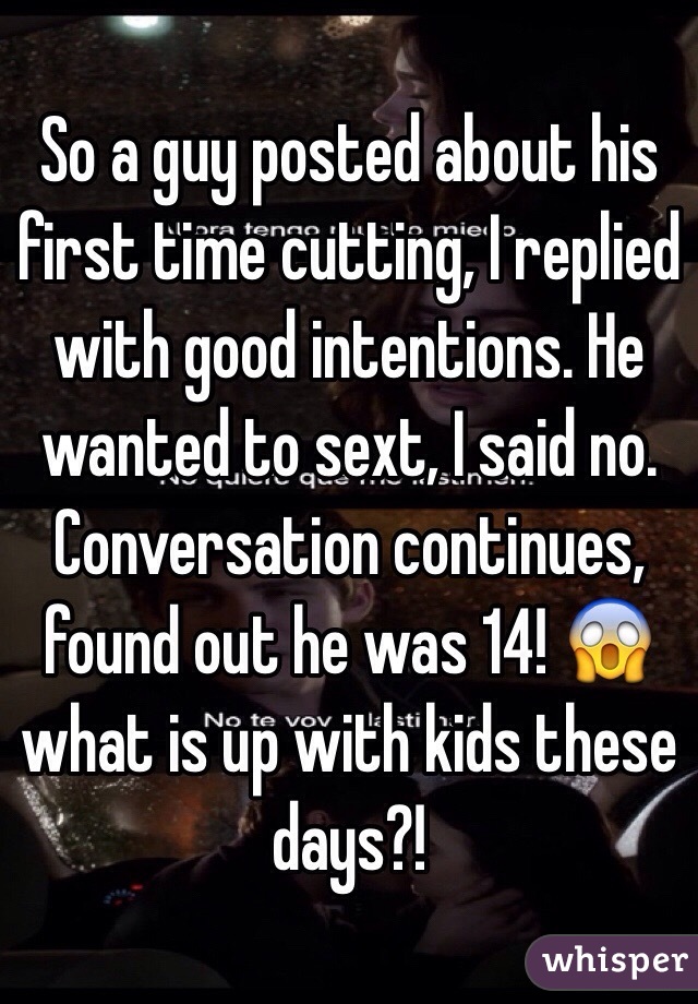 So a guy posted about his first time cutting, I replied with good intentions. He wanted to sext, I said no. Conversation continues, found out he was 14! 😱 what is up with kids these days?!