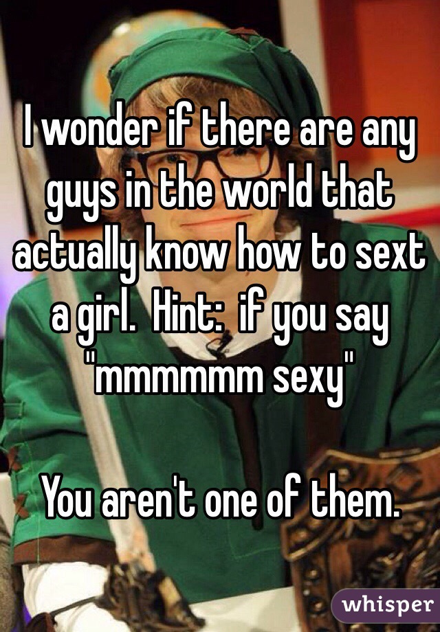I wonder if there are any guys in the world that actually know how to sext a girl.  Hint:  if you say "mmmmmm sexy" 

You aren't one of them.