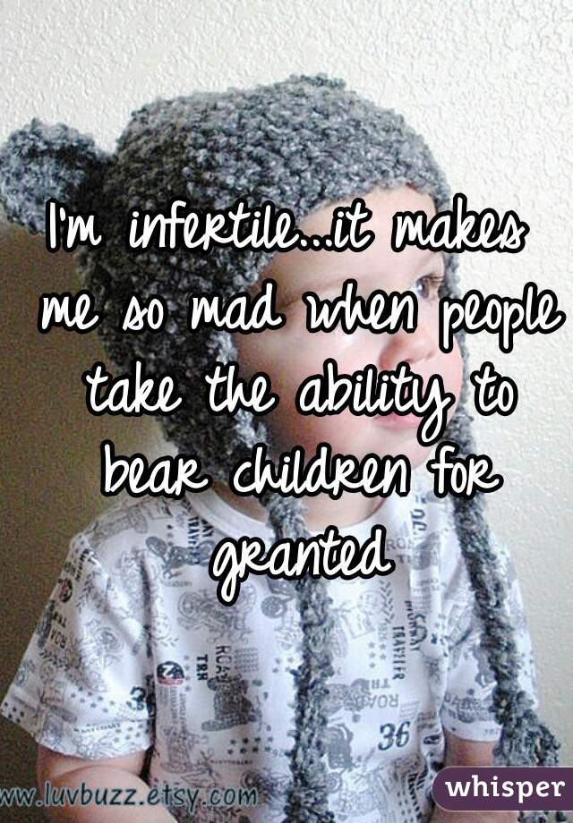 I'm infertile...it makes me so mad when people take the ability to bear children for granted