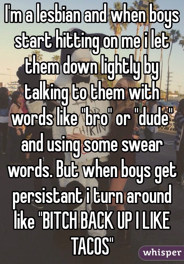 I'm a lesbian and when boys start hitting on me i let them down lightly by talking to them with words like "bro" or "dude" and using some swear words. But when boys get persistant i turn around like "BITCH BACK UP I LIKE TACOS"