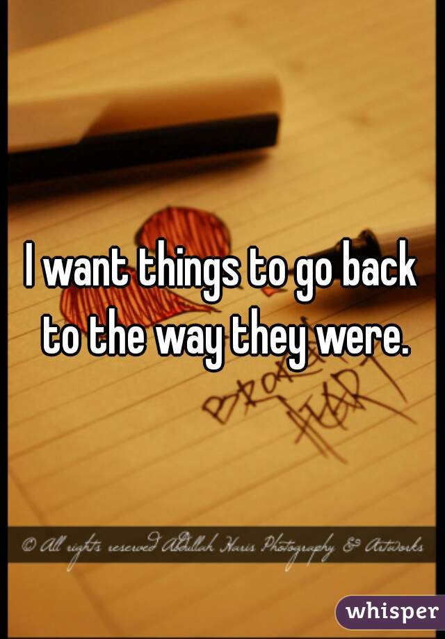 I want things to go back to the way they were.