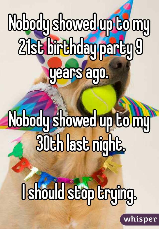 Nobody showed up to my 21st birthday party 9 years ago. 

Nobody showed up to my 30th last night.

I should stop trying.