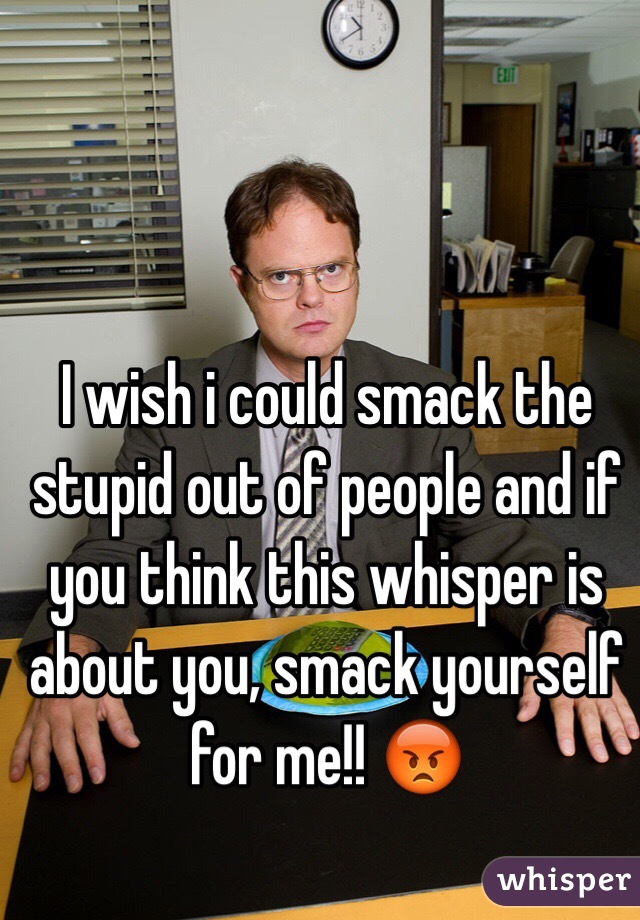 I wish i could smack the stupid out of people and if you think this whisper is about you, smack yourself for me!! 😡