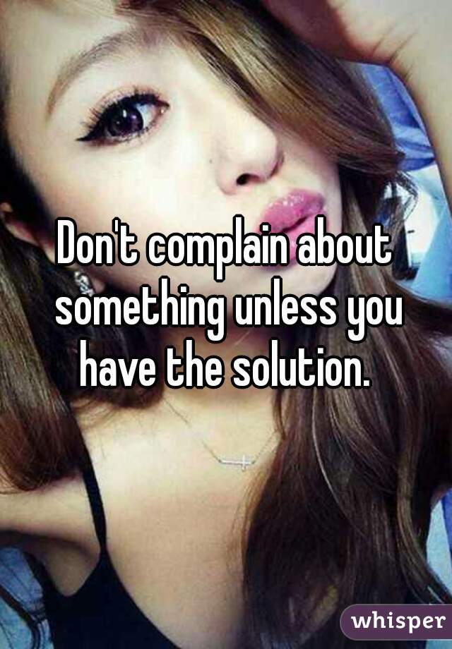 Don't complain about something unless you have the solution. 