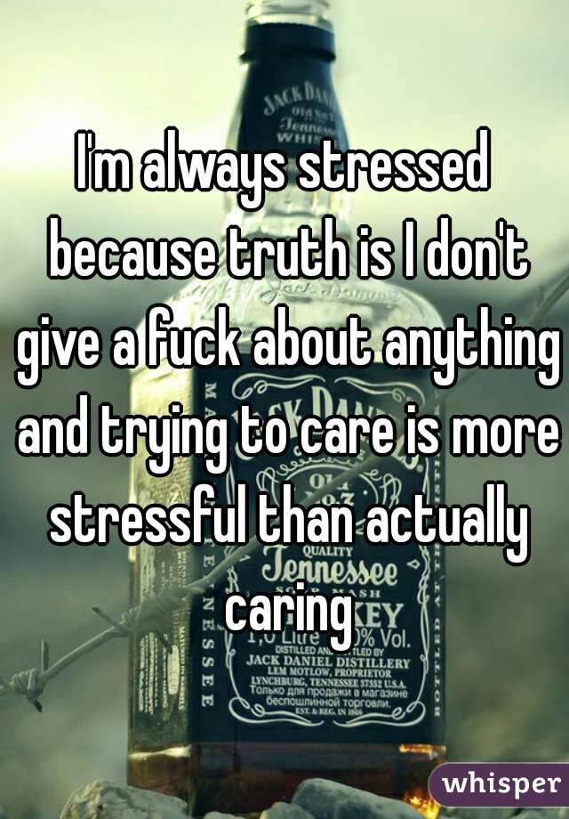 I'm always stressed because truth is I don't give a fuck about anything and trying to care is more stressful than actually caring