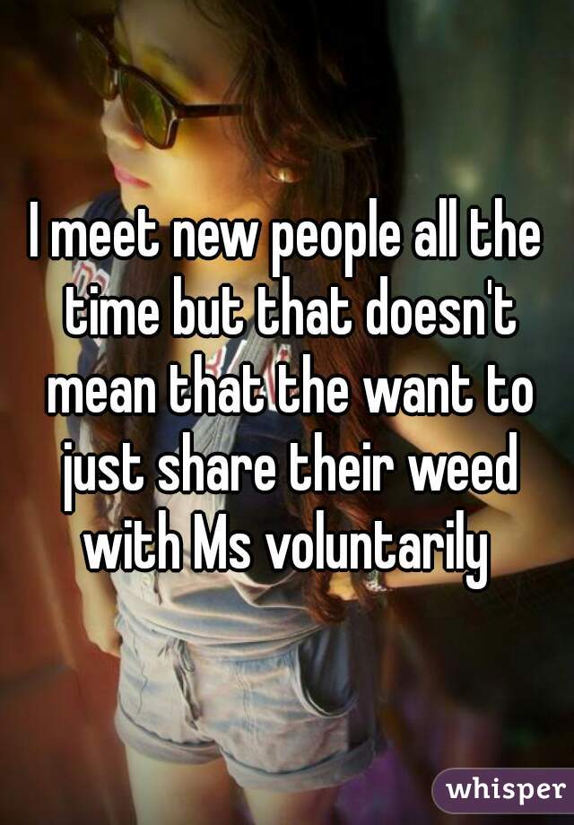 I meet new people all the time but that doesn't mean that the want to just share their weed with Ms voluntarily 