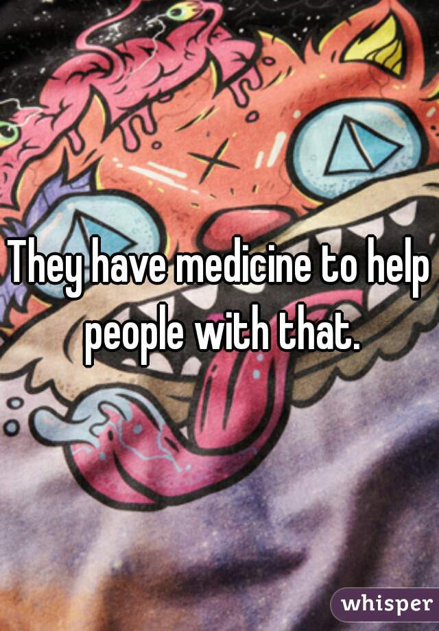 They have medicine to help people with that.