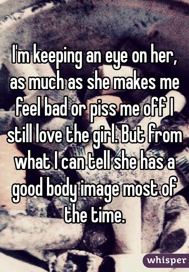 I'm keeping an eye on her, as much as she makes me feel bad or piss me off I still love the girl. But from what I can tell she has a good body image most of the time.