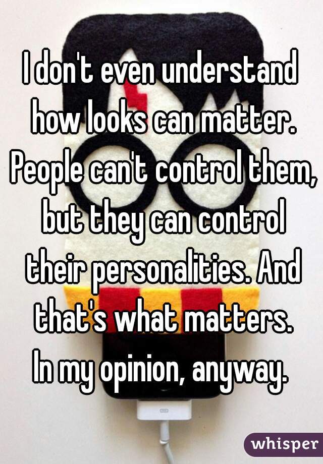 I don't even understand how looks can matter. People can't control them, but they can control their personalities. And that's what matters.
In my opinion, anyway.