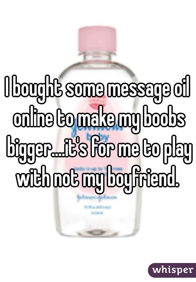 I bought some message oil online to make my boobs bigger....it's for me to play with not my boyfriend. 