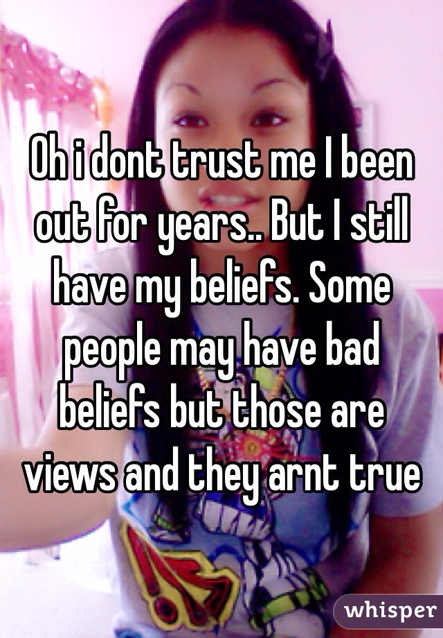 Oh i dont trust me I been out for years.. But I still have my beliefs. Some people may have bad beliefs but those are views and they arnt true