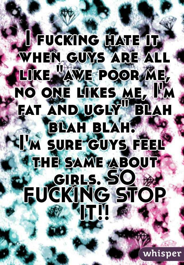 I fucking hate it when guys are all like "awe poor me, no one likes me, I'm fat and ugly" blah blah blah. 
I'm sure guys feel the same about girls. SO FUCKING STOP IT!!