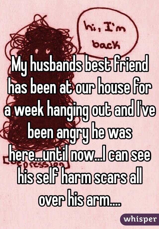 My husbands best friend has been at our house for a week hanging out and I've been angry he was here...until now...I can see his self harm scars all over his arm....