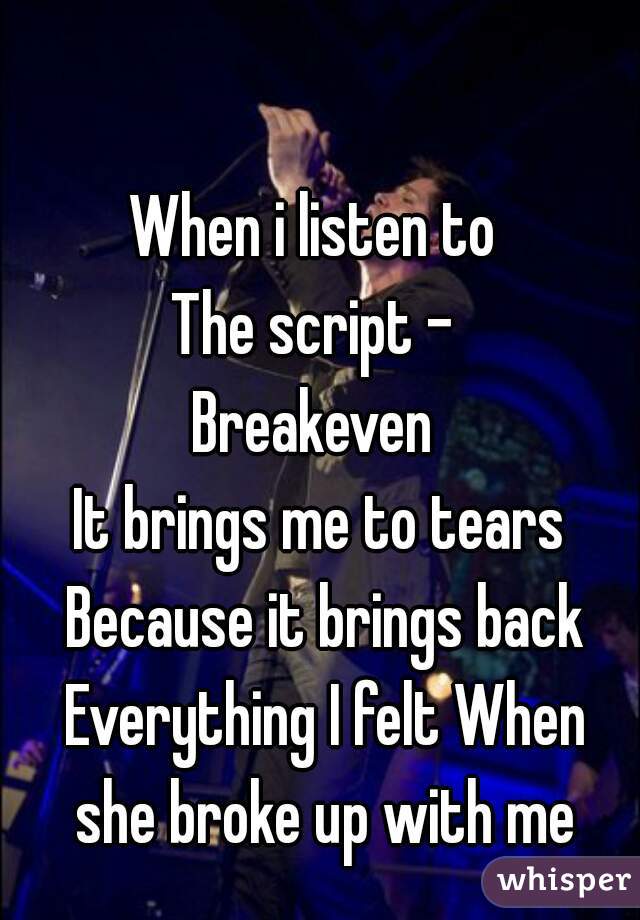 When i listen to 
The script - 
Breakeven 
It brings me to tears Because it brings back Everything I felt When she broke up with me