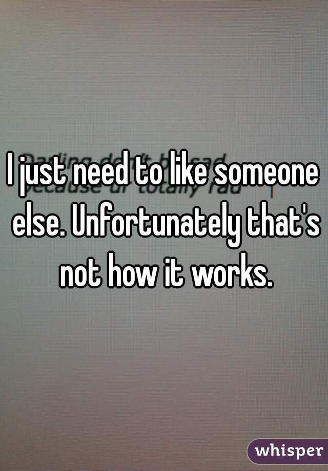 I just need to like someone else. Unfortunately that's not how it works.
