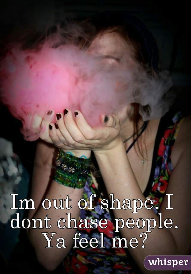 Im out of shape. I dont chase people. Ya feel me?