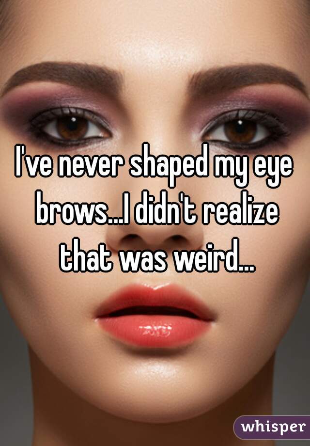 I've never shaped my eye brows...I didn't realize that was weird...