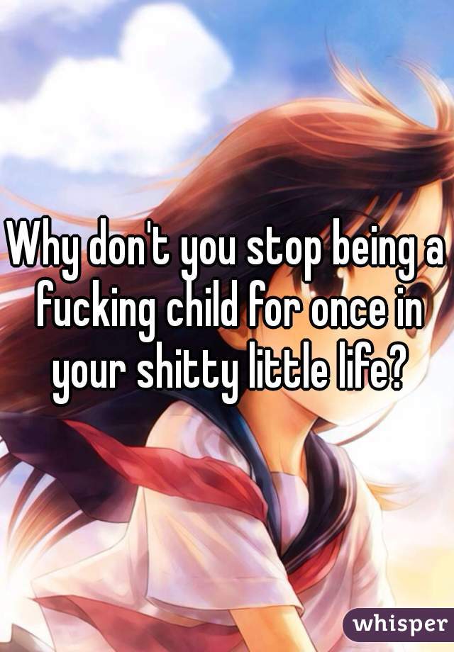 Why don't you stop being a fucking child for once in your shitty little life?
