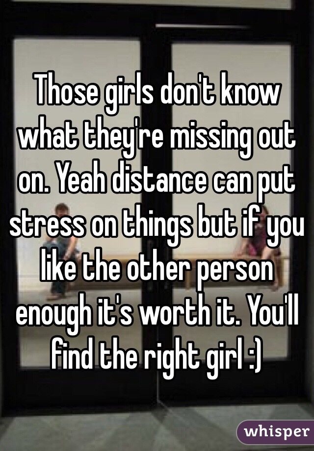 Those girls don't know what they're missing out on. Yeah distance can put stress on things but if you like the other person enough it's worth it. You'll find the right girl :)