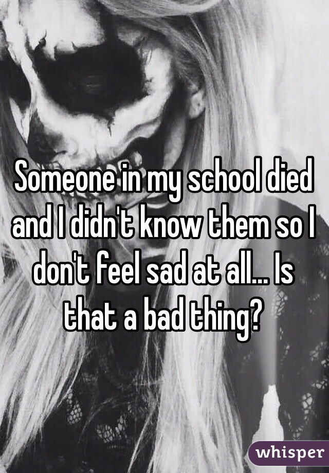 Someone in my school died and I didn't know them so I don't feel sad at all... Is that a bad thing?