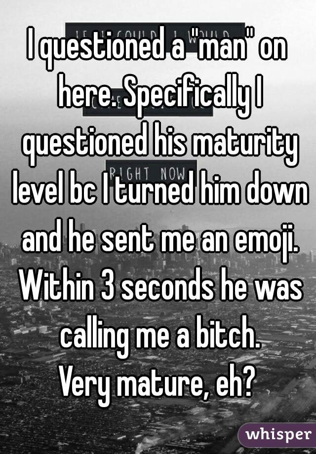 I questioned a "man" on here. Specifically I questioned his maturity level bc I turned him down and he sent me an emoji. Within 3 seconds he was calling me a bitch.
Very mature, eh?