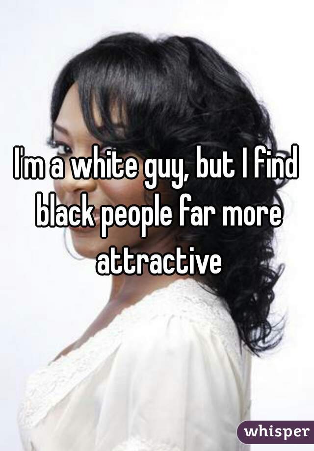 I'm a white guy, but I find black people far more attractive