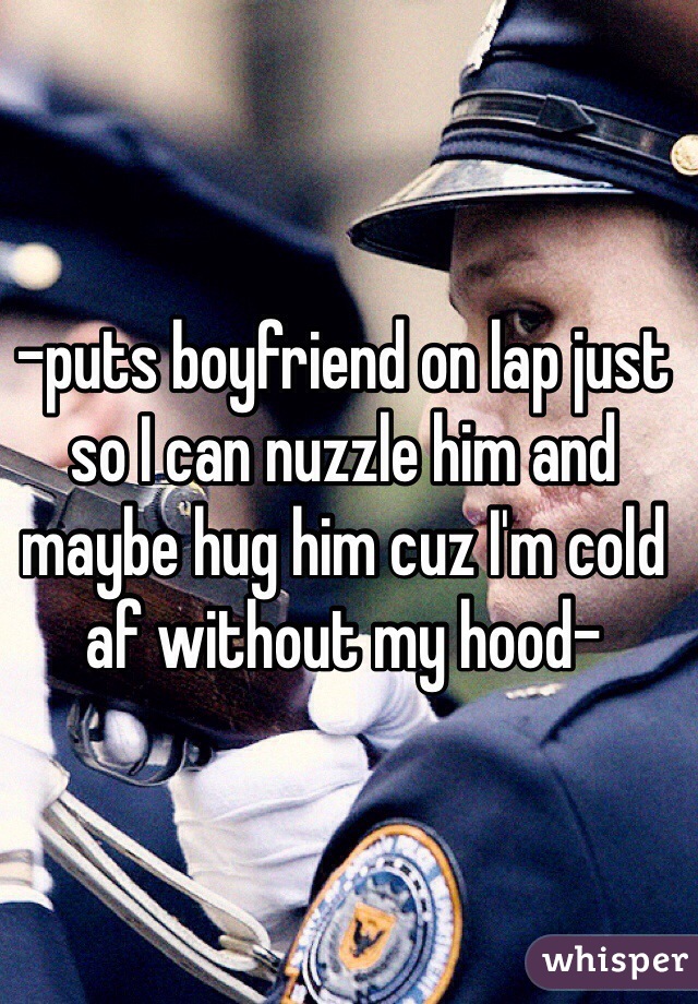 -puts boyfriend on lap just so I can nuzzle him and maybe hug him cuz I'm cold af without my hood-