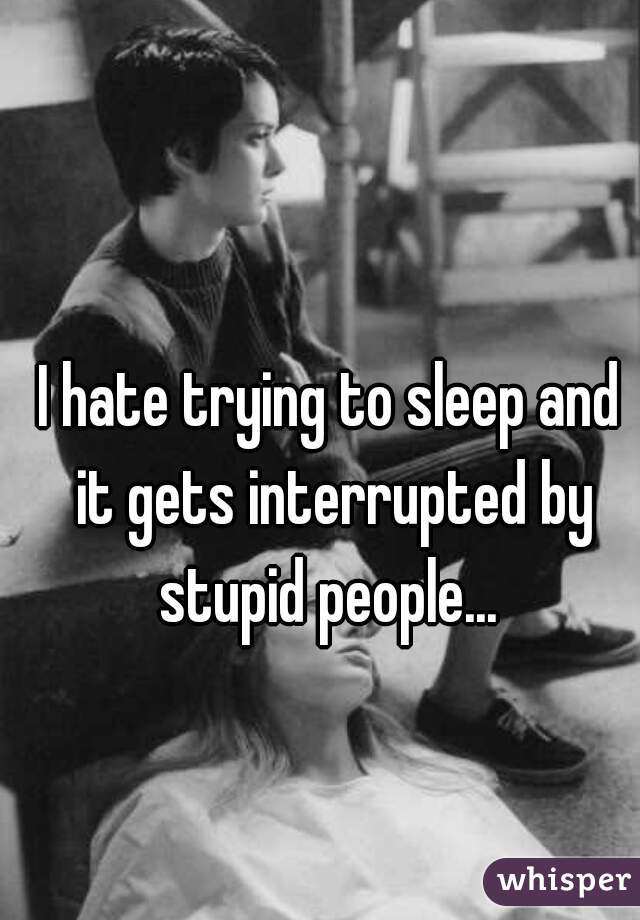 I hate trying to sleep and it gets interrupted by stupid people... 