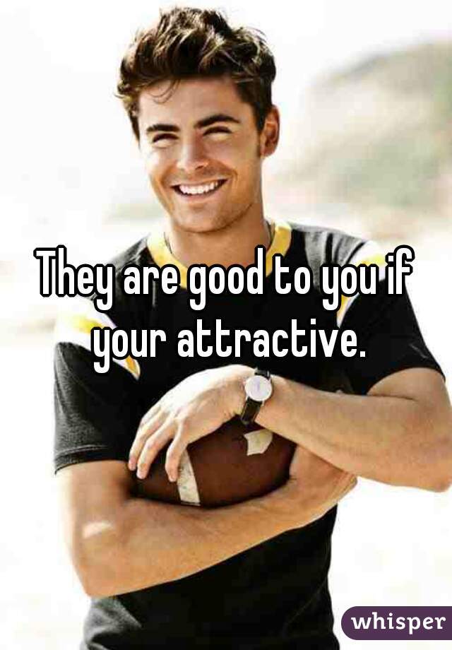 They are good to you if your attractive.