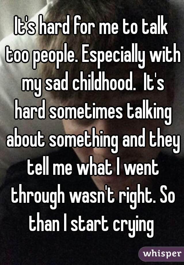 It's hard for me to talk too people. Especially with my sad childhood.  It's hard sometimes talking about something and they tell me what I went through wasn't right. So than I start crying 