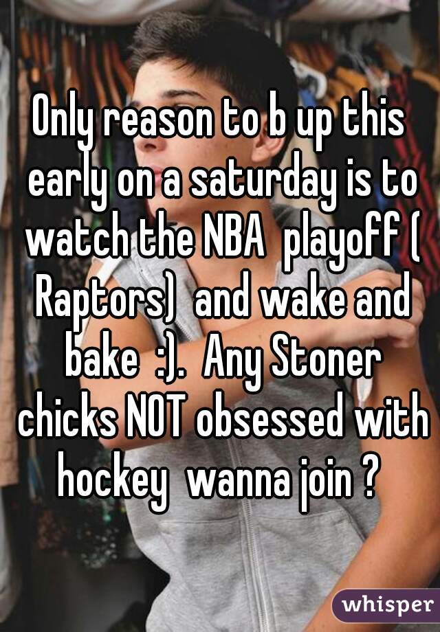 Only reason to b up this early on a saturday is to watch the NBA  playoff ( Raptors)  and wake and bake  :).  Any Stoner chicks NOT obsessed with hockey  wanna join ? 