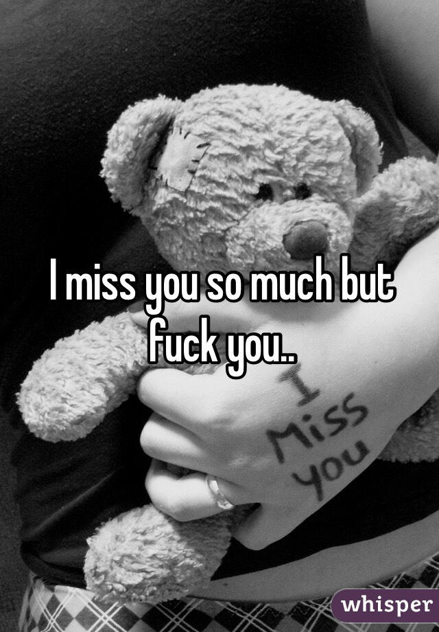 I miss you so much but fuck you..