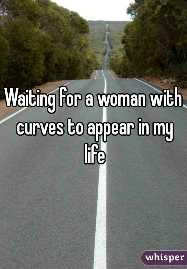 Waiting for a woman with curves to appear in my life