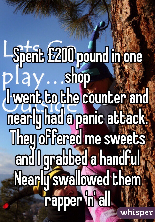 Spent £200 pound in one shop
I went to the counter and nearly had a panic attack. They offered me sweets and I grabbed a handful 
Nearly swallowed them rapper 'n' all