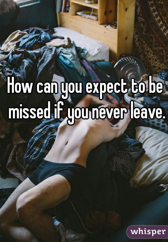 How can you expect to be missed if you never leave. 