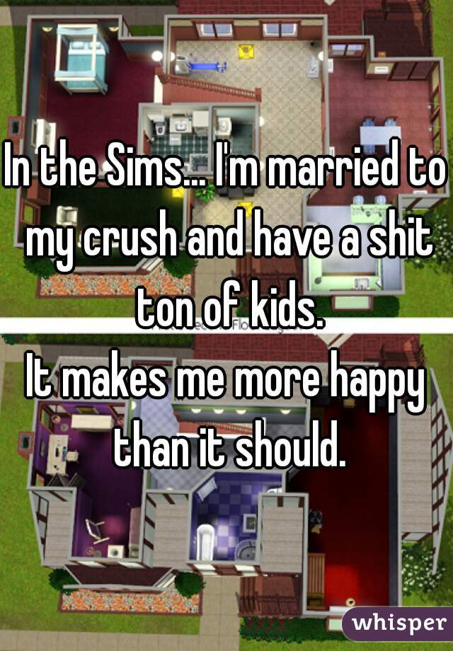In the Sims... I'm married to my crush and have a shit ton of kids.
It makes me more happy than it should.