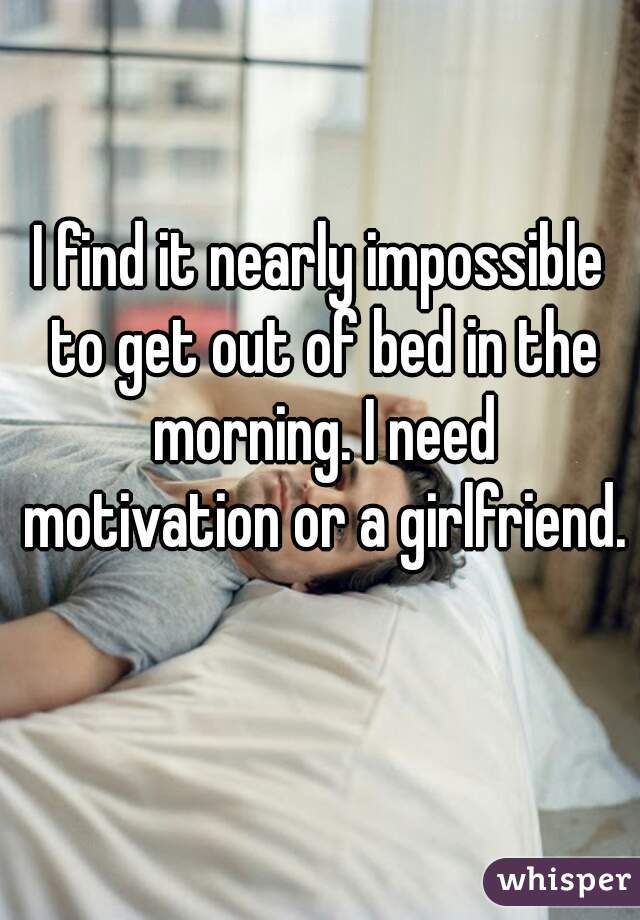 I find it nearly impossible to get out of bed in the morning. I need motivation or a girlfriend.  