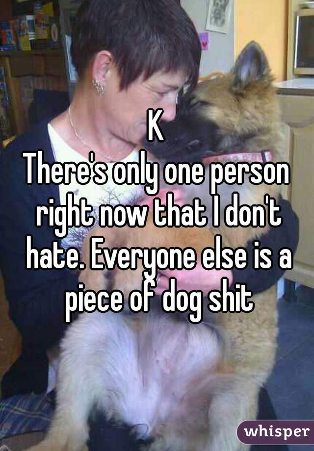 K
There's only one person right now that I don't hate. Everyone else is a piece of dog shit