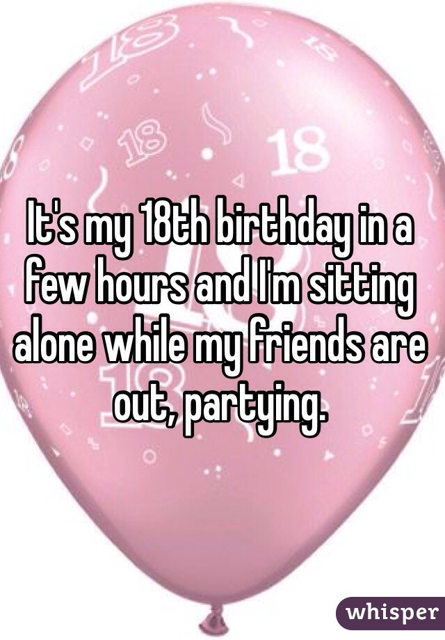 It's my 18th birthday in a few hours and I'm sitting alone while my friends are out, partying. 