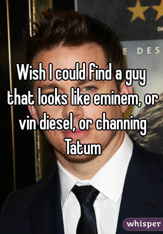 Wish I could find a guy that looks like eminem, or vin diesel, or channing Tatum