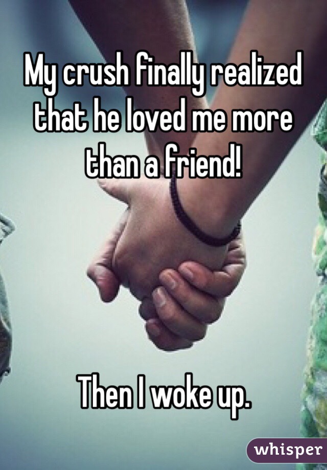 My crush finally realized that he loved me more than a friend! 




Then I woke up. 