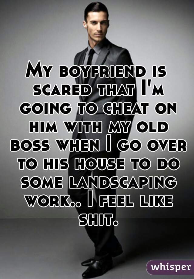 My boyfriend is scared that I'm going to cheat on him with my old boss when I go over to his house to do some landscaping work.. I feel like shit.