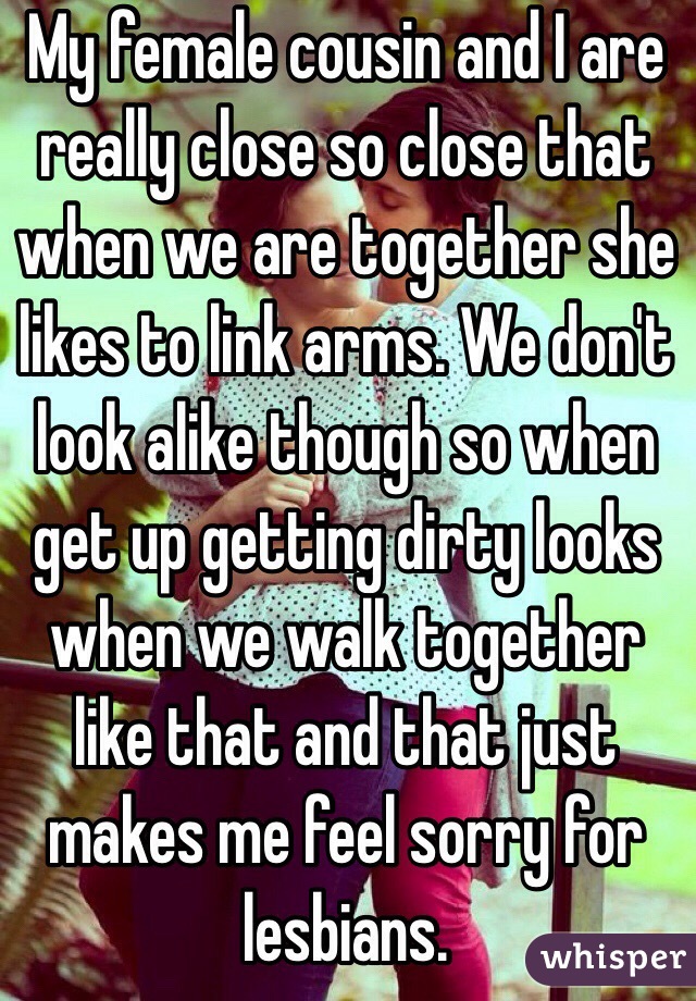 My female cousin and I are really close so close that when we are together she likes to link arms. We don't look alike though so when get up getting dirty looks when we walk together like that and that just makes me feel sorry for lesbians. 