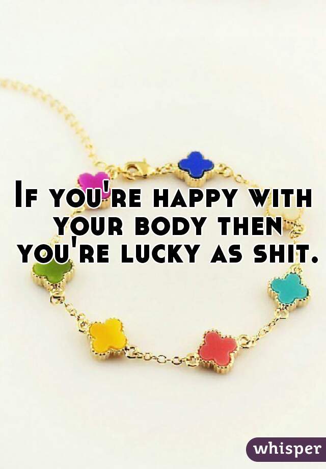 If you're happy with your body then you're lucky as shit.