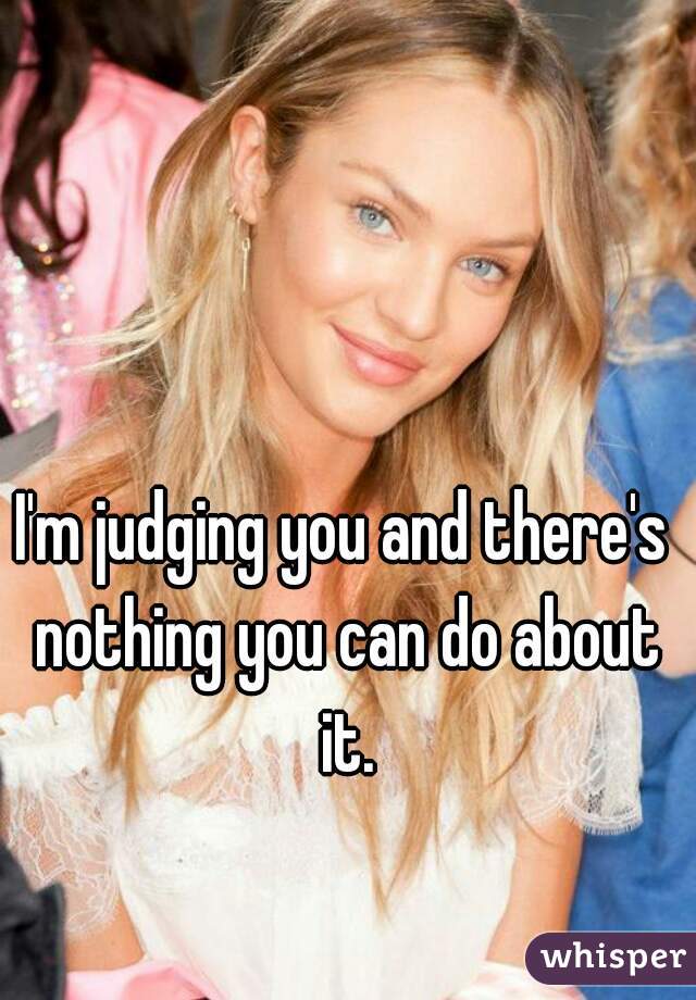 I'm judging you and there's nothing you can do about it.