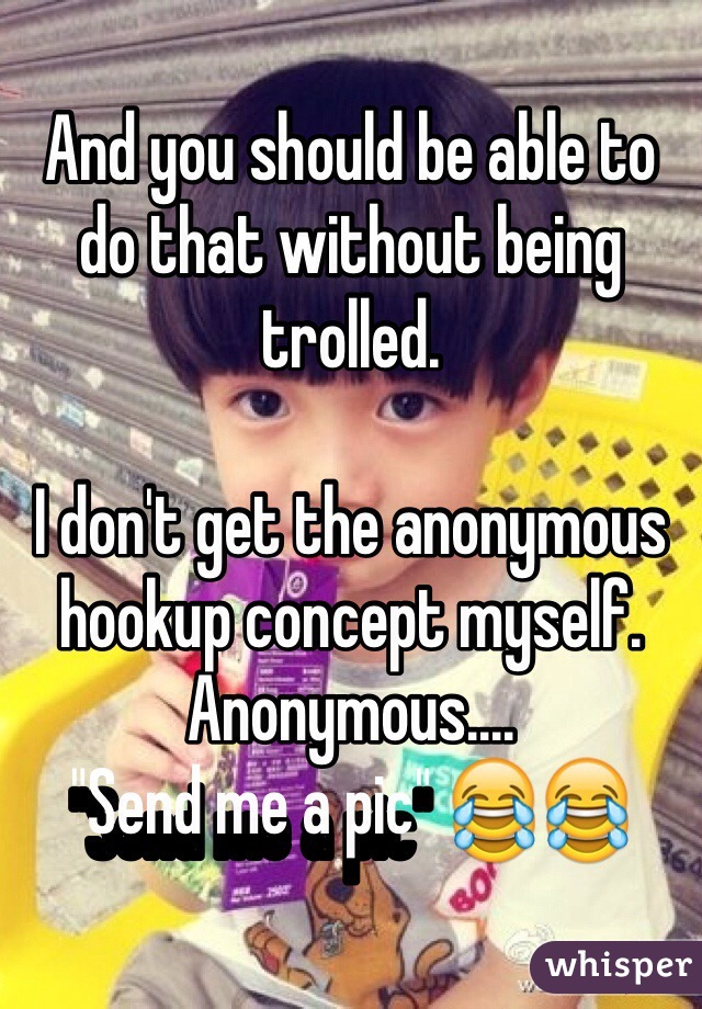 And you should be able to do that without being trolled. 

I don't get the anonymous hookup concept myself. Anonymous....
"Send me a pic" 😂😂 