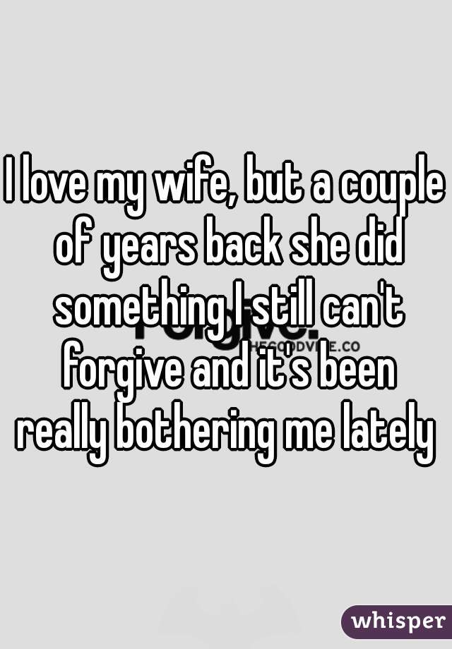 I love my wife, but a couple of years back she did something I still can't forgive and it's been really bothering me lately 