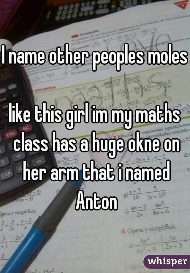 I name other peoples moles 
like this girl im my maths class has a huge okne on her arm that i named Anton